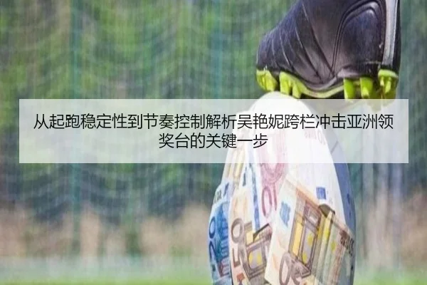 从起跑稳定性到节奏控制解析吴艳妮跨栏冲击亚洲领奖台的关键一步